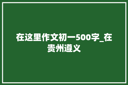 在这里作文初一500字_在贵州遵义