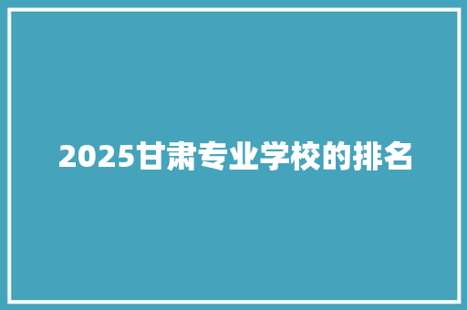 2025甘肃专业学校的排名 报告范文