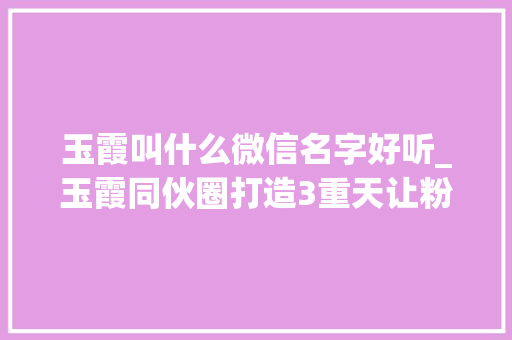 玉霞叫什么微信名字好听_玉霞同伙圈打造3重天让粉丝追着你成交的绝招拆解