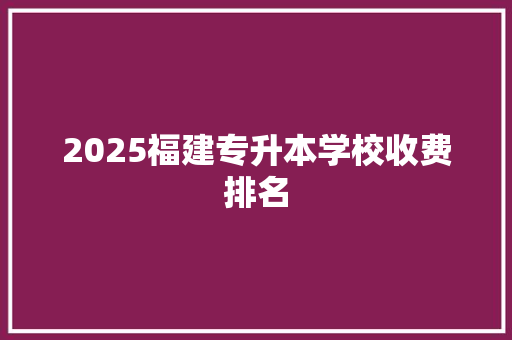 2025福建专升本学校收费排名 学术范文