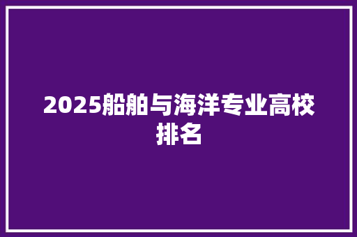 2025船舶与海洋专业高校排名 报告范文