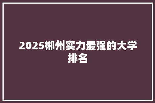 2025郴州实力最强的大学排名 演讲稿范文