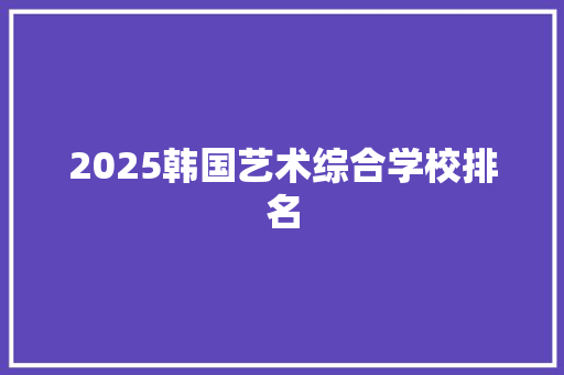 2025韩国艺术综合学校排名 报告范文