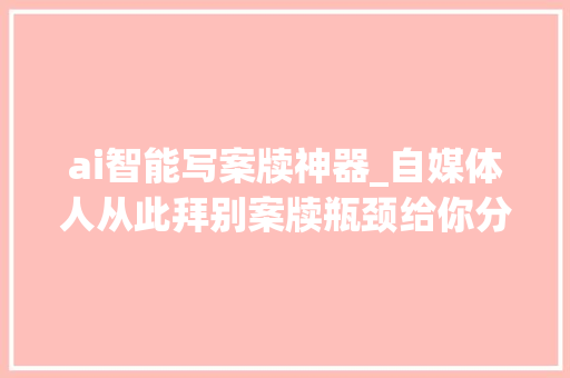 ai智能写案牍神器_自媒体人从此拜别案牍瓶颈给你分享3款实用的AI写案牍神器 书信范文