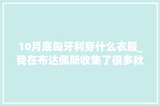 10月底匈牙利穿什么衣服_我在布达佩斯收集了很多秋天送给你