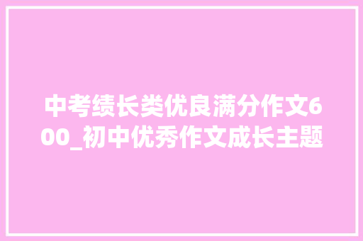 中考绩长类优良满分作文600_初中优秀作文成长主题精选满分作文十篇