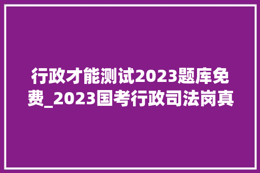 行政才能测试2023题库免费_2023国考行政司法岗真题100道可自行打印