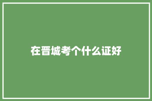 在晋城考个什么证好 演讲稿范文