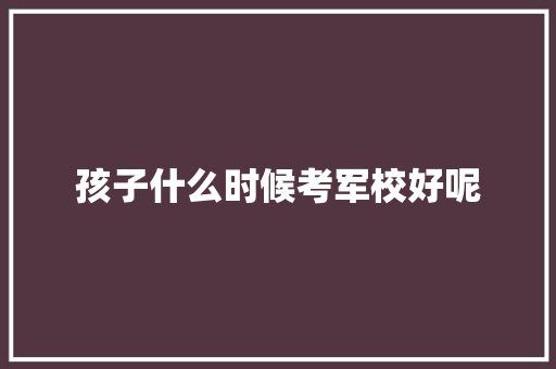 孩子什么时候考军校好呢 求职信范文