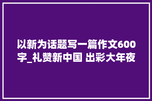 以新为话题写一篇作文600字_礼赞新中国 出彩大年夜华夏新乡篇丨从新出发