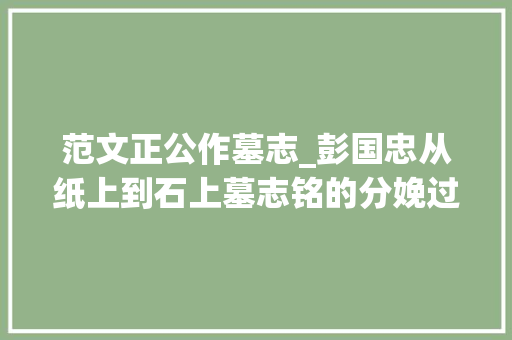 范文正公作墓志_彭国忠从纸上到石上墓志铭的分娩过程