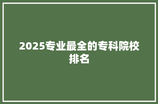 2025专业最全的专科院校排名 职场范文