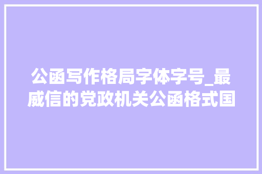 公函写作格局字体字号_最威信的党政机关公函格式国家标准连字体字号都规定好了