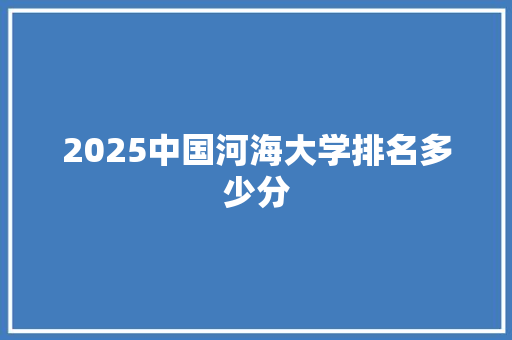 2025中国河海大学排名多少分 综述范文