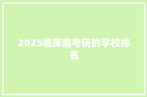 2025临床能考研的学校排名 综述范文