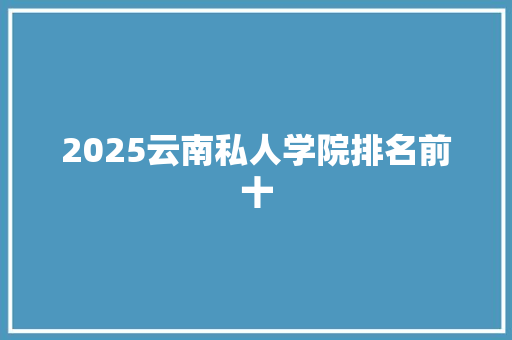 2025云南私人学院排名前十 简历范文