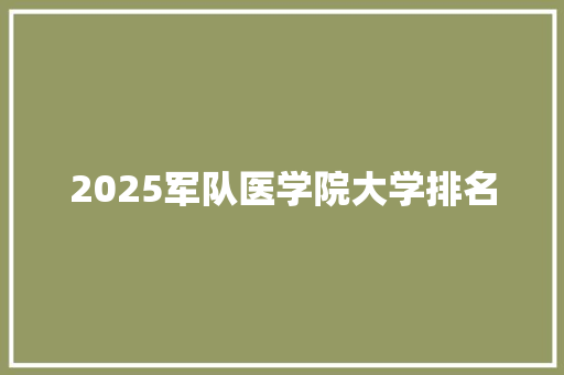 2025军队医学院大学排名 工作总结范文