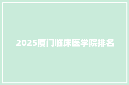 2025厦门临床医学院排名 学术范文