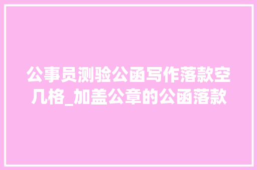 公事员测验公函写作落款空几格_加盖公章的公函落款距正文为何空三行 职场范文