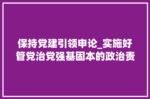 保持党建引领申论_实施好管党治党强基固本的政治责任2020年度党委党组书记抓基层党建工作述职评议考核综述