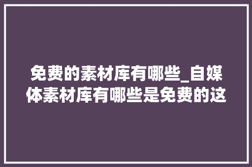 免费的素材库有哪些_自媒体素材库有哪些是免费的这10个免费素材库值得收藏 论文范文