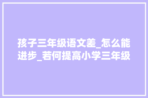 孩子三年级语文差_怎么能进步_若何提高小学三年级语文造诣孩子三年级了语文很差怎么提高