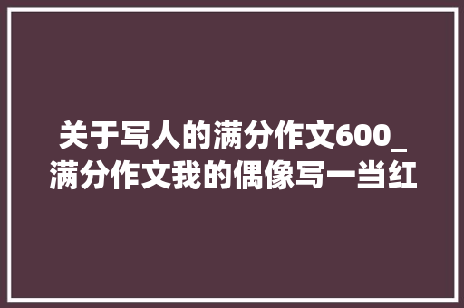 关于写人的满分作文600_满分作文我的偶像写一当红小生是同类文章的佼佼者