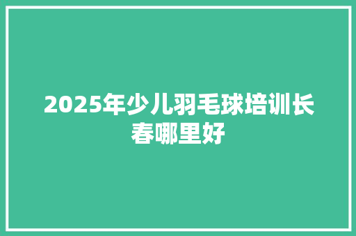 2025年少儿羽毛球培训长春哪里好