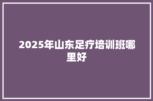 2025年山东足疗培训班哪里好