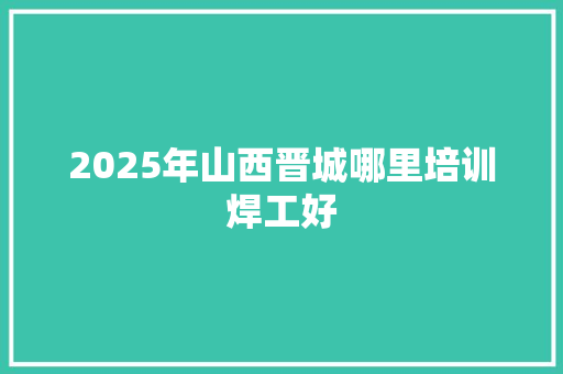 2025年山西晋城哪里培训焊工好