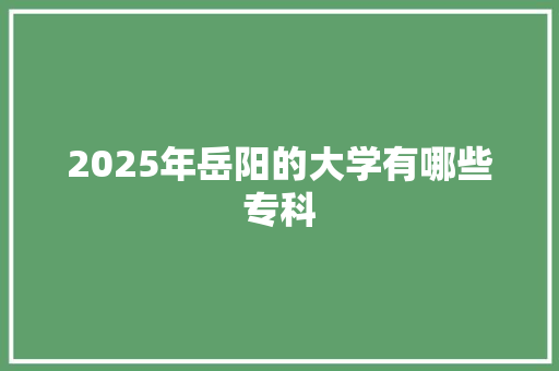 2025年岳阳的大学有哪些专科 未命名