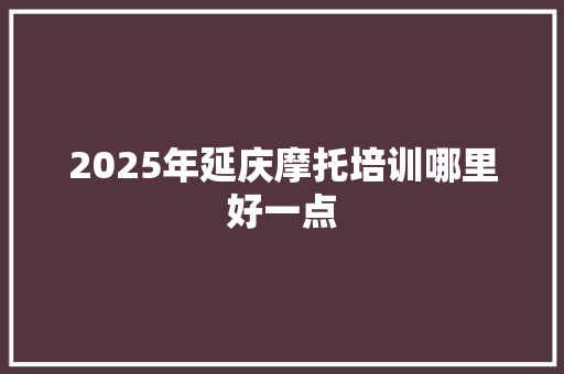 2025年延庆摩托培训哪里好一点