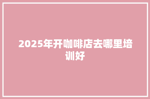 2025年开咖啡店去哪里培训好