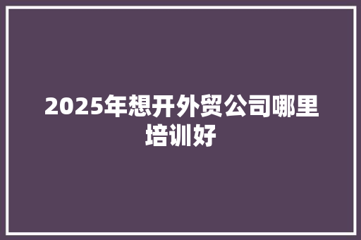 2025年想开外贸公司哪里培训好