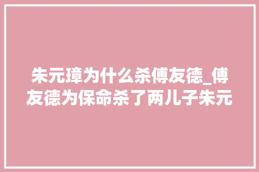 朱元璋为什么杀傅友德_傅友德为保命杀了两儿子朱元璋仍没有放过他终局悲催