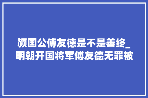 颍国公傅友德是不是善终_明朝开国将军傅友德无罪被杀和皇子有勾结对朱元璋心怀不满