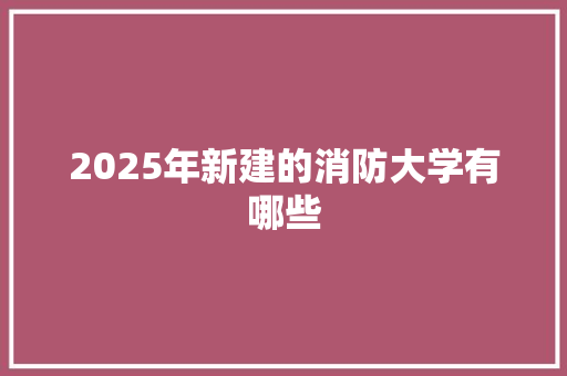 2025年新建的消防大学有哪些