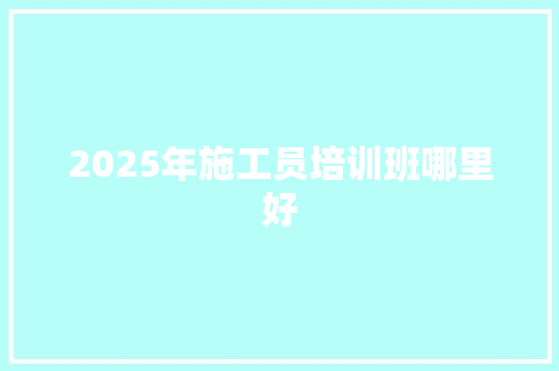 2025年施工员培训班哪里好