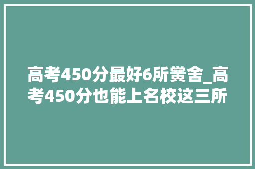 高考450分最好6所黉舍_高考450分也能上名校这三所黉舍不容错过