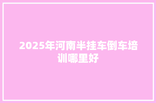 2025年河南半挂车倒车培训哪里好