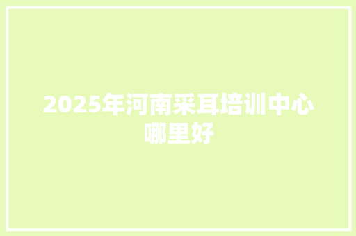 2025年河南采耳培训中心哪里好