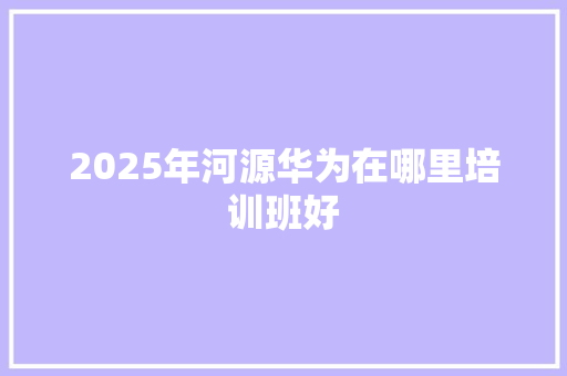 2025年河源华为在哪里培训班好