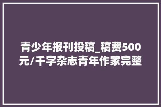 青少年报刊投稿_稿费500元/千字杂志青年作家完整投稿信息适合文学爱好者