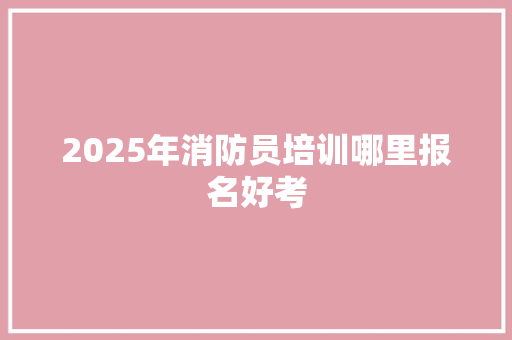 2025年消防员培训哪里报名好考