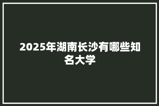 2025年湖南长沙有哪些知名大学