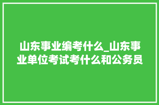 山东事业编考什么_山东事业单位考试考什么和公务员考试一样吗备考前必看