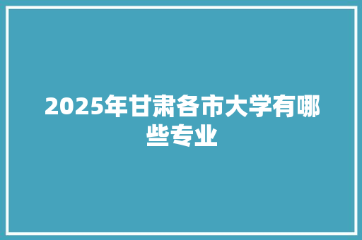 2025年甘肃各市大学有哪些专业