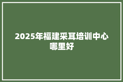 2025年福建采耳培训中心哪里好