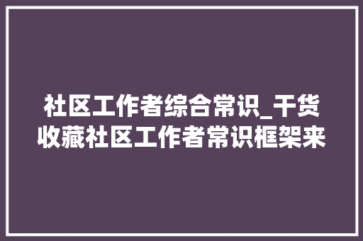 社区工作者综合常识_干货收藏社区工作者常识框架来了 会议纪要范文