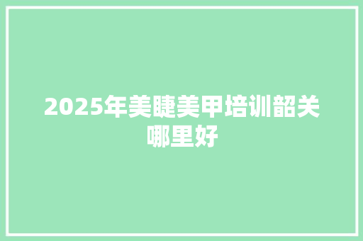 2025年美睫美甲培训韶关哪里好